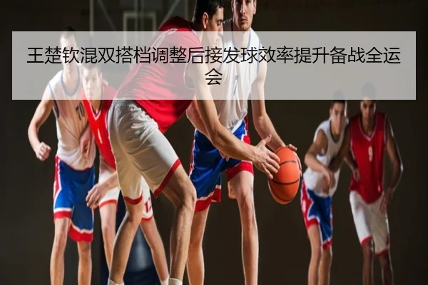 王楚钦混双搭档调整后接发球效率提升备战全运会