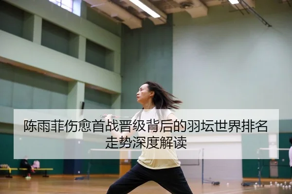 陈雨菲伤愈首战晋级背后的羽坛世界排名走势深度解读
