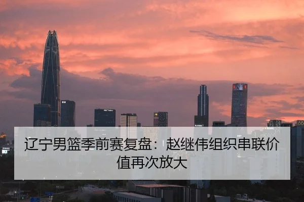 辽宁男篮季前赛复盘：赵继伟组织串联价值再次放大