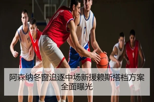 阿森纳冬窗追逐中场新援赖斯搭档方案全面曝光