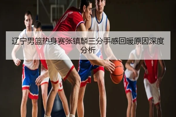 辽宁男篮热身赛张镇麟三分手感回暖原因深度分析