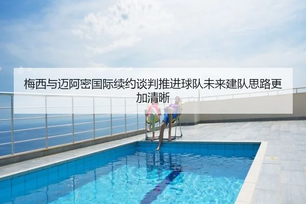 梅西与迈阿密国际续约谈判推进球队未来建队思路更加清晰