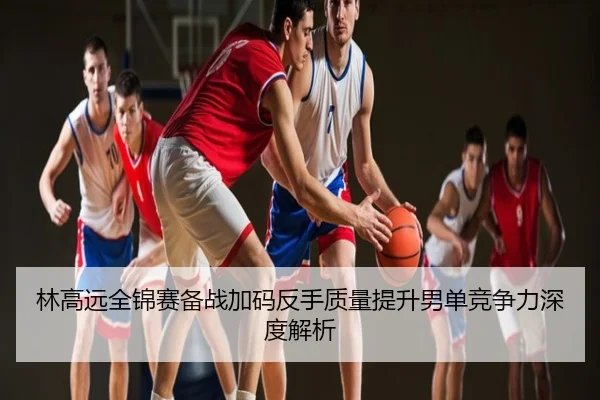 林高远全锦赛备战加码反手质量提升男单竞争力深度解析